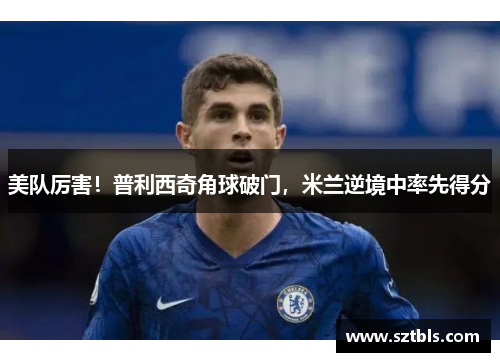 美队厉害！普利西奇角球破门，米兰逆境中率先得分